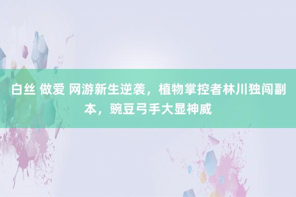 白丝 做爱 网游新生逆袭，植物掌控者林川独闯副本，豌豆弓手大显神威