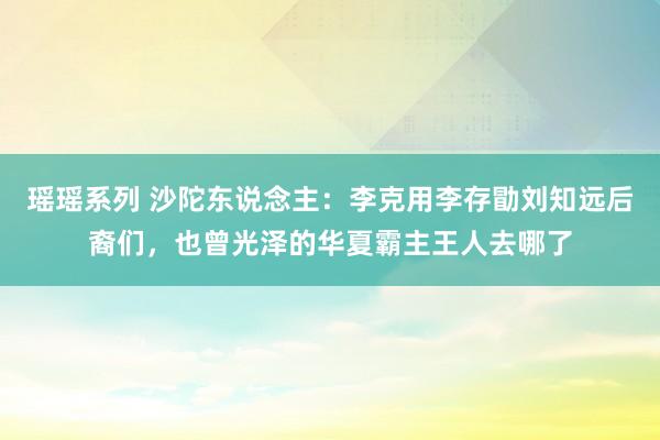 瑶瑶系列 沙陀东说念主：李克用李存勖刘知远后裔们，也曾光泽的华夏霸主王人去哪了