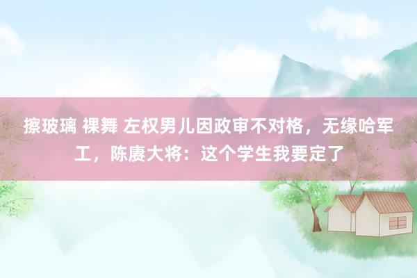 擦玻璃 裸舞 左权男儿因政审不对格，无缘哈军工，陈赓大将：这个学生我要定了