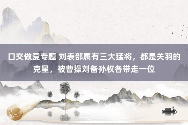 口交做爱专题 刘表部属有三大猛将，都是关羽的克星，被曹操刘备孙权各带走一位