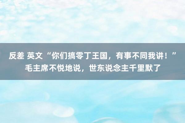 反差 英文 “你们搞零丁王国，有事不同我讲！”毛主席不悦地说，世东说念主千里默了