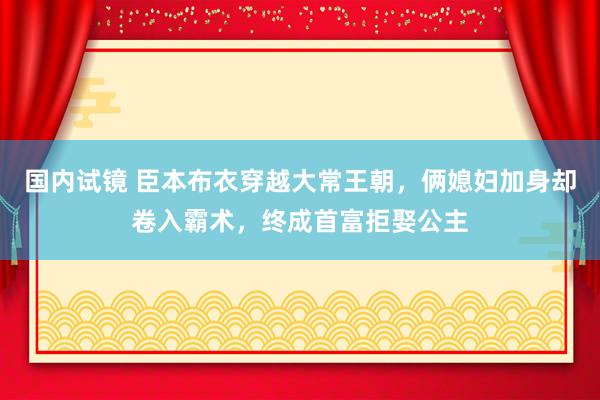 国内试镜 臣本布衣穿越大常王朝，俩媳妇加身却卷入霸术，终成首富拒娶公主