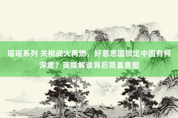 瑶瑶系列 关税战火再燃，好意思国锁定中国有何深意？英媒解读背后简直意图