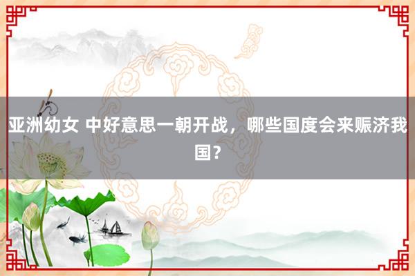 亚洲幼女 中好意思一朝开战，哪些国度会来赈济我国？