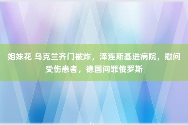 姐妹花 乌克兰齐门被炸，泽连斯基进病院，慰问受伤患者，德国问罪俄罗斯