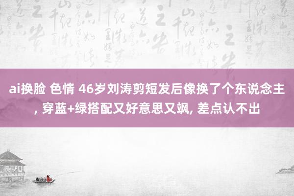 ai换脸 色情 46岁刘涛剪短发后像换了个东说念主， 穿蓝+绿搭配又好意思又飒， 差点认不出