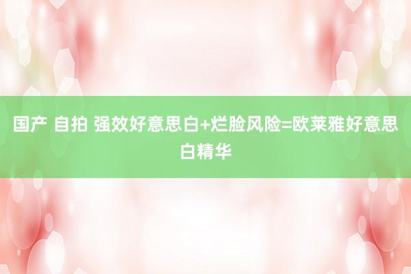国产 自拍 强效好意思白+烂脸风险=欧莱雅好意思白精华