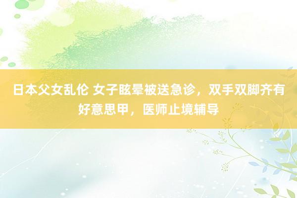 日本父女乱伦 女子眩晕被送急诊，双手双脚齐有好意思甲，医师止境辅导