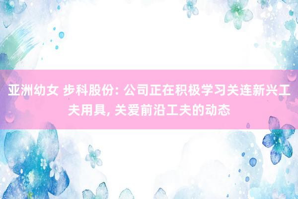 亚洲幼女 步科股份: 公司正在积极学习关连新兴工夫用具， 关爱前沿工夫的动态
