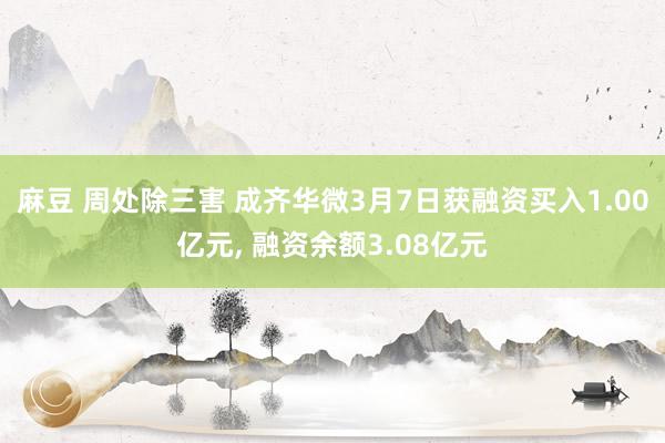 麻豆 周处除三害 成齐华微3月7日获融资买入1.00亿元， 融资余额3.08亿元