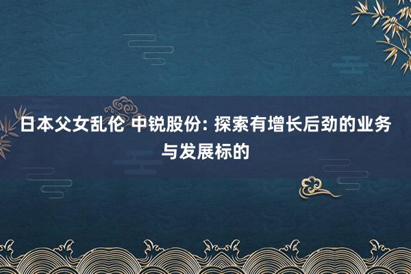 日本父女乱伦 中锐股份: 探索有增长后劲的业务与发展标的