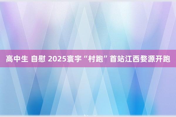 高中生 自慰 2025寰宇“村跑”首站江西婺源开跑
