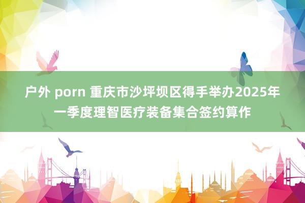户外 porn 重庆市沙坪坝区得手举办2025年一季度理智医疗装备集合签约算作