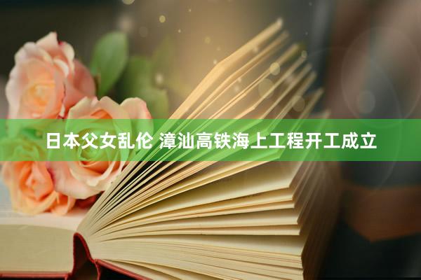 日本父女乱伦 漳汕高铁海上工程开工成立