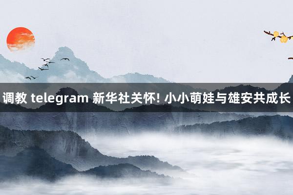 调教 telegram 新华社关怀! 小小萌娃与雄安共成长