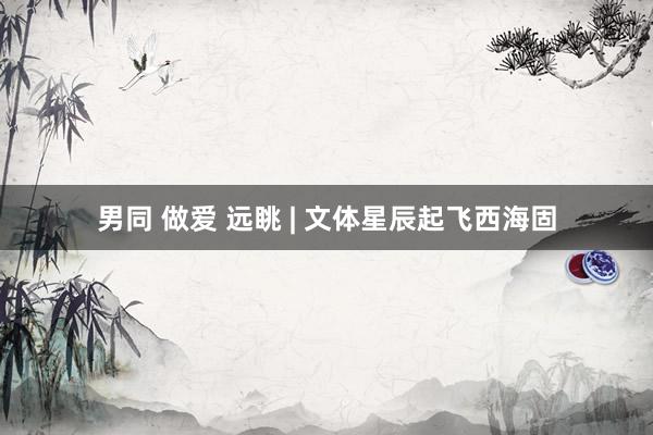 男同 做爱 远眺 | 文体星辰起飞西海固