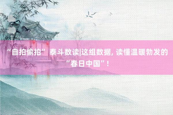 “自拍偷拍” 泰斗数读|这组数据， 读懂温暖勃发的“春日中国”!