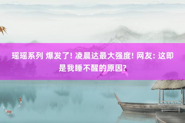 瑶瑶系列 爆发了! 凌晨达最大强度! 网友: 这即是我睡不醒的原因?