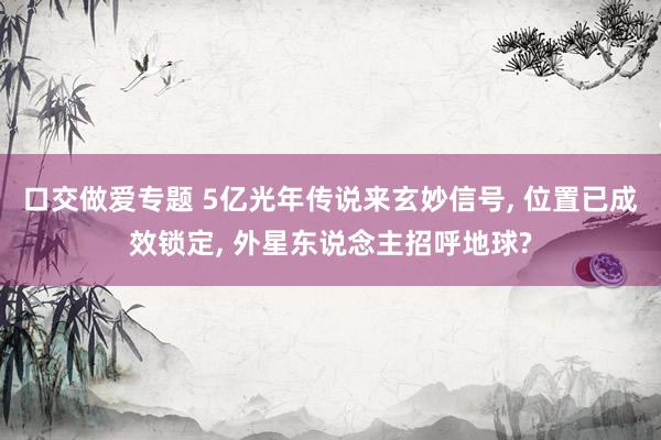 口交做爱专题 5亿光年传说来玄妙信号， 位置已成效锁定， 外星东说念主招呼地球?