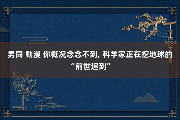 男同 動漫 你概况念念不到， 科学家正在挖地球的“前世追到”