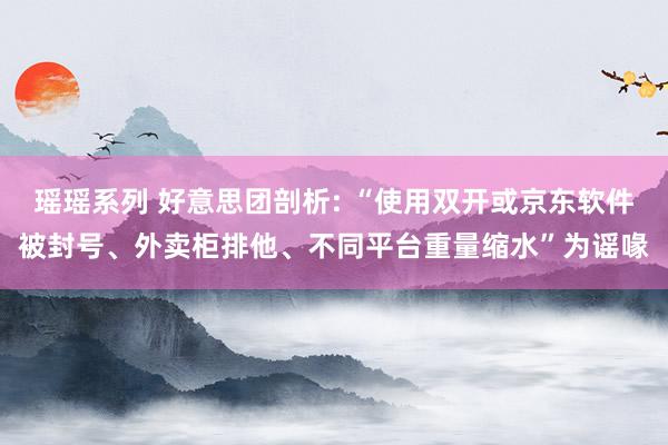 瑶瑶系列 好意思团剖析: “使用双开或京东软件被封号、外卖柜排他、不同平台重量缩水”为谣喙