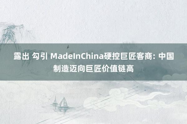 露出 勾引 MadeInChina硬控巨匠客商: 中国制造迈向巨匠价值链高