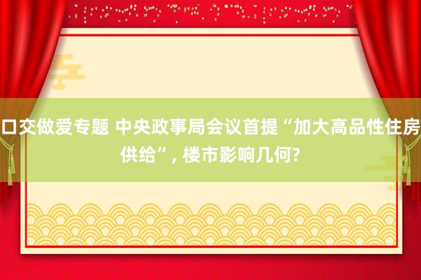 口交做爱专题 中央政事局会议首提“加大高品性住房供给”， 楼市影响几何?