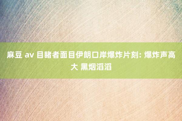 麻豆 av 目睹者面目伊朗口岸爆炸片刻: 爆炸声高大 黑烟滔滔