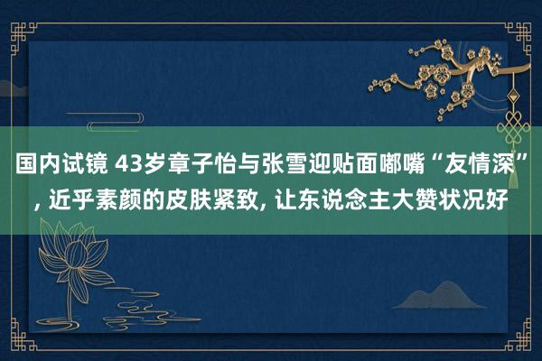 国内试镜 43岁章子怡与张雪迎贴面嘟嘴“友情深”， 近乎素颜的皮肤紧致， 让东说念主大赞状况好