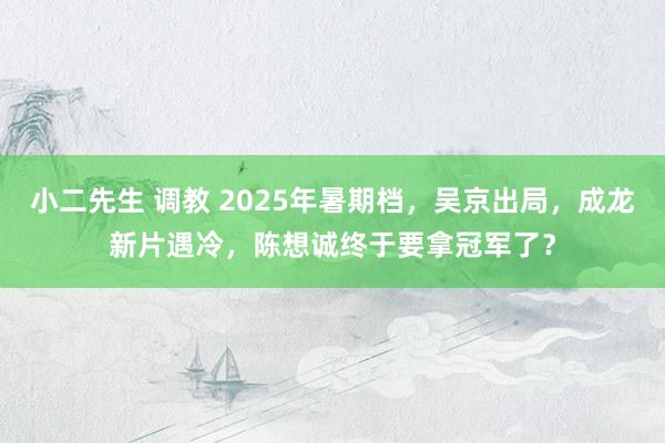 小二先生 调教 2025年暑期档，吴京出局，成龙新片遇冷，陈想诚终于要拿冠军了？