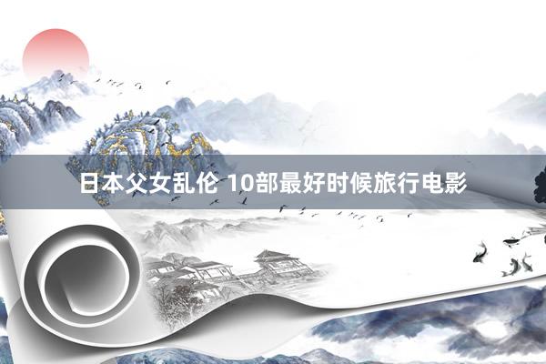 日本父女乱伦 10部最好时候旅行电影