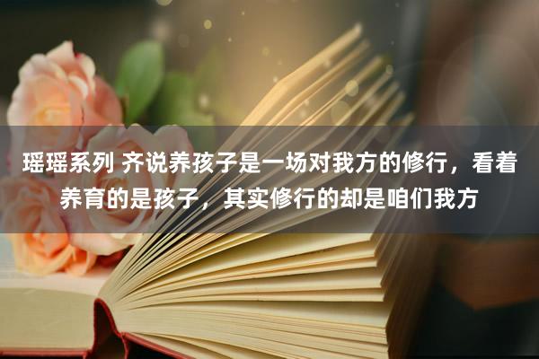 瑶瑶系列 齐说养孩子是一场对我方的修行，看着养育的是孩子，其实修行的却是咱们我方