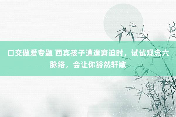 口交做爱专题 西宾孩子遭逢窘迫时，试试观念六脉络，会让你豁然轩敞