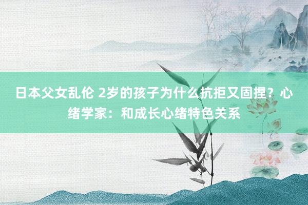 日本父女乱伦 2岁的孩子为什么抗拒又固捏？心绪学家：和成长心绪特色关系