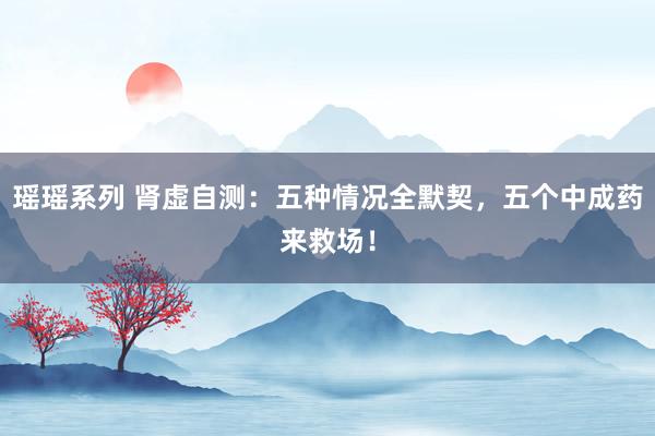 瑶瑶系列 肾虚自测：五种情况全默契，五个中成药来救场！
