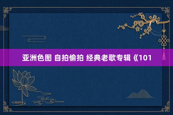 亚洲色图 自拍偷拍 经典老歌专辑《101