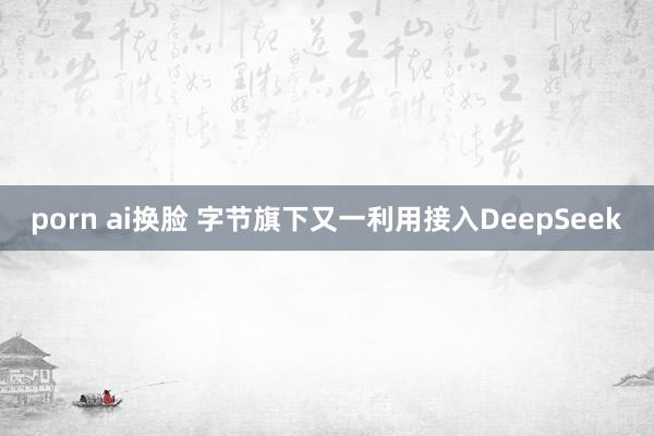 porn ai换脸 字节旗下又一利用接入DeepSeek