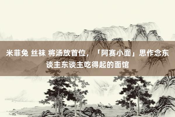 米菲兔 丝袜 将汤放首位，「阿赛小面」思作念东谈主东谈主吃得起的面馆
