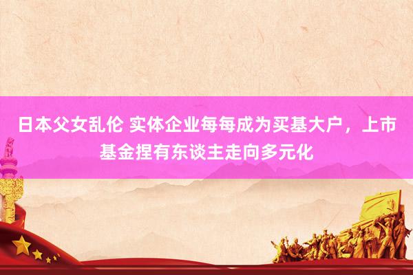 日本父女乱伦 实体企业每每成为买基大户，上市基金捏有东谈主走向多元化